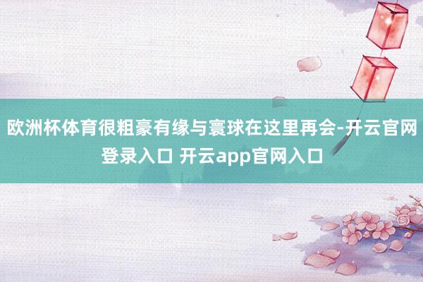 欧洲杯体育很粗豪有缘与寰球在这里再会-开云官网登录入口 开云app官网入口