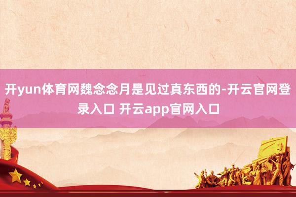 开yun体育网魏念念月是见过真东西的-开云官网登录入口 开云app官网入口