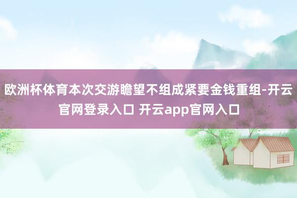 欧洲杯体育本次交游瞻望不组成紧要金钱重组-开云官网登录入口 开云app官网入口