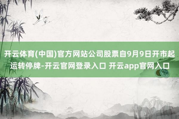 开云体育(中国)官方网站公司股票自9月9日开市起运转停牌-开云官网登录入口 开云app官网入口