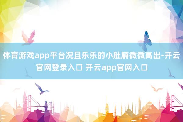 体育游戏app平台况且乐乐的小肚腩微微高出-开云官网登录入口 开云app官网入口