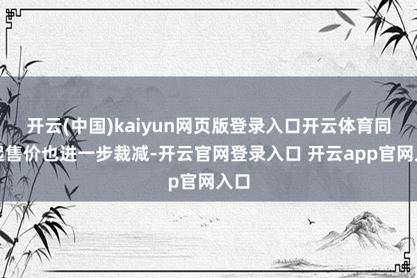 开云(中国)kaiyun网页版登录入口开云体育同期起售价也进一步裁减-开云官网登录入口 开云app官网入口