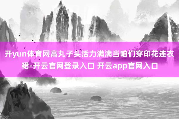 开yun体育网高丸子头活力满满当咱们穿印花连衣裙-开云官网登录入口 开云app官网入口