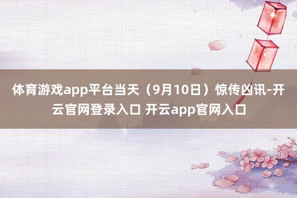 体育游戏app平台当天（9月10日）惊传凶讯-开云官网登录入口 开云app官网入口