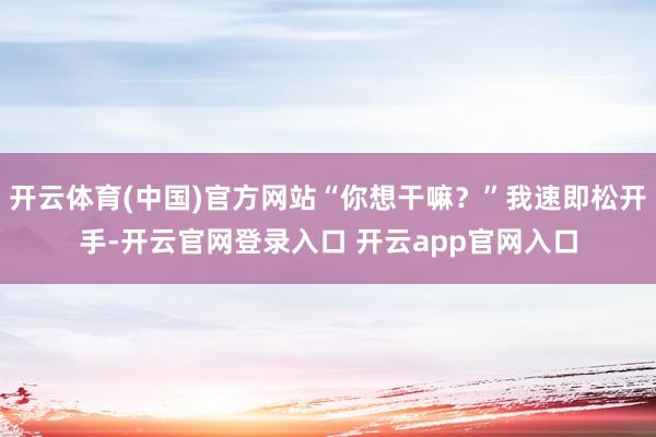 开云体育(中国)官方网站“你想干嘛？”我速即松开手-开云官网登录入口 开云app官网入口