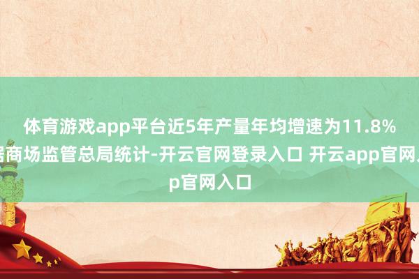 体育游戏app平台近5年产量年均增速为11.8%；据商场监管总局统计-开云官网登录入口 开云app官网入口