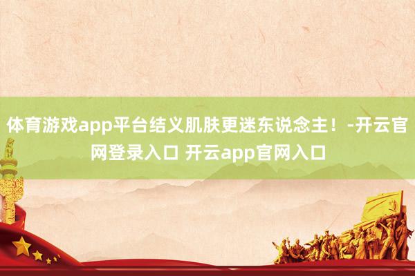 体育游戏app平台结义肌肤更迷东说念主！-开云官网登录入口 开云app官网入口