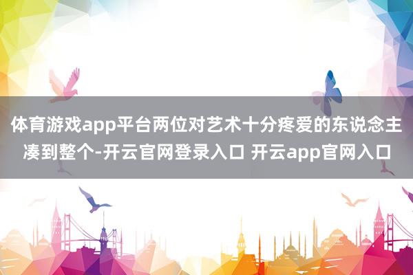 体育游戏app平台两位对艺术十分疼爱的东说念主凑到整个-开云官网登录入口 开云app官网入口