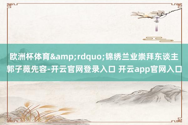 欧洲杯体育&rdquo;锦绣兰业崇拜东谈主郭子薇先容-开云官网登录入口 开云app官网入口