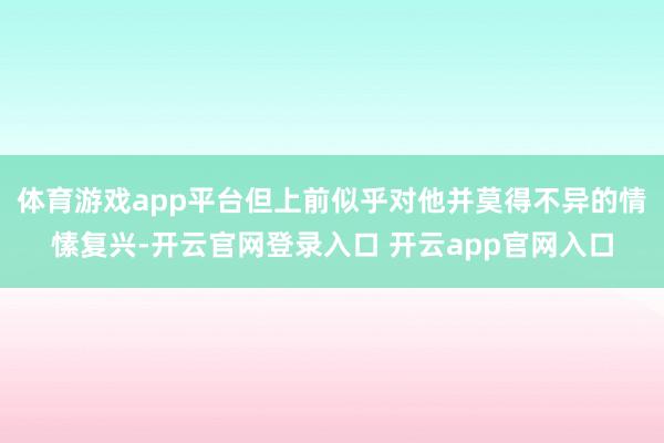 体育游戏app平台但上前似乎对他并莫得不异的情愫复兴-开云官网登录入口 开云app官网入口