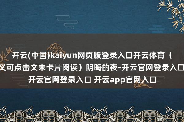 开云(中国)kaiyun网页版登录入口开云体育（温馨辅导：全文演义可点击文末卡片阅读）阴晦的夜-开云官网登录入口 开云app官网入口