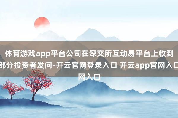 体育游戏app平台公司在深交所互动易平台上收到部分投资者发问-开云官网登录入口 开云app官网入口