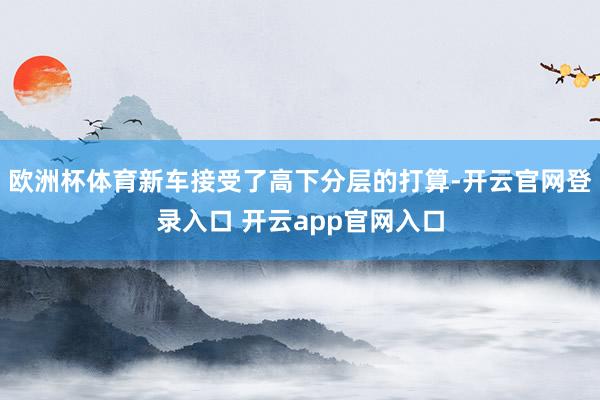 欧洲杯体育新车接受了高下分层的打算-开云官网登录入口 开云app官网入口