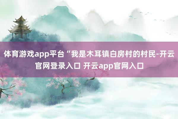 体育游戏app平台“我是木耳镇白房村的村民-开云官网登录入口 开云app官网入口