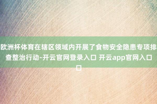 欧洲杯体育在辖区领域内开展了食物安全隐患专项排查整治行动-开云官网登录入口 开云app官网入口