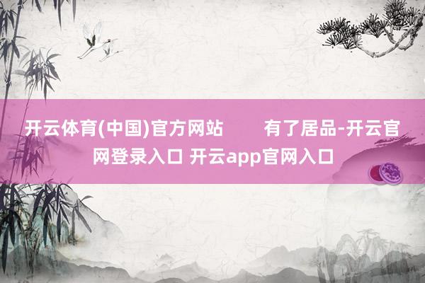 开云体育(中国)官方网站        有了居品-开云官网登录入口 开云app官网入口