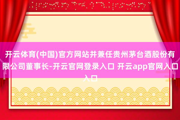 开云体育(中国)官方网站并兼任贵州茅台酒股份有限公司董事长-开云官网登录入口 开云app官网入口