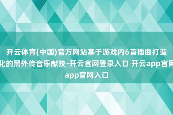 开云体育(中国)官方网站基于游戏内6首插曲打造定制化的黑外传音乐献技-开云官网登录入口 开云app官网入口