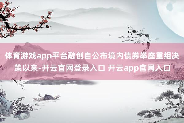 体育游戏app平台融创自公布境内债券举座重组决策以来-开云官网登录入口 开云app官网入口