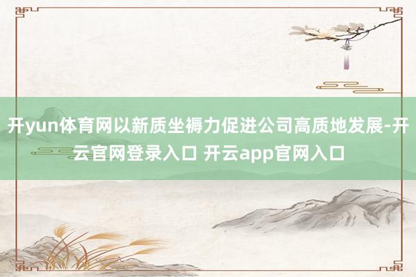 开yun体育网以新质坐褥力促进公司高质地发展-开云官网登录入口 开云app官网入口