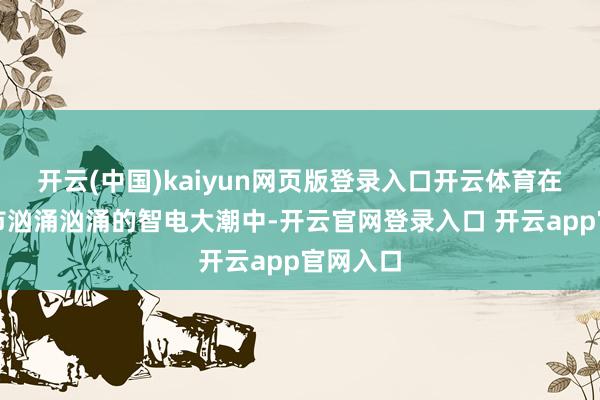 开云(中国)kaiyun网页版登录入口开云体育在中国车市汹涌汹涌的智电大潮中-开云官网登录入口 开云app官网入口