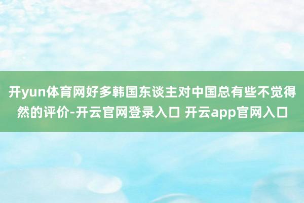 开yun体育网好多韩国东谈主对中国总有些不觉得然的评价-开云官网登录入口 开云app官网入口