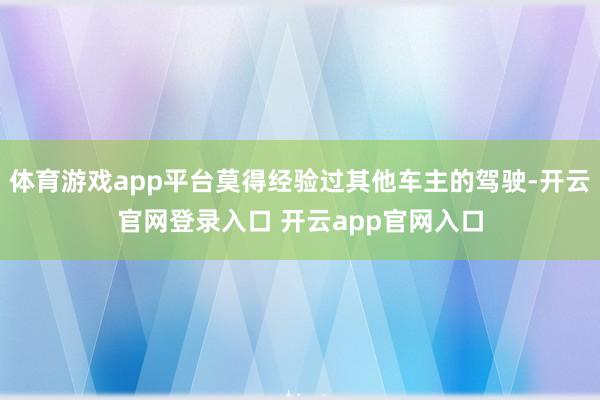 体育游戏app平台莫得经验过其他车主的驾驶-开云官网登录入口 开云app官网入口