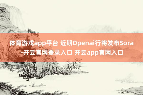 体育游戏app平台 近期Openai行将发布Sora-开云官网登录入口 开云app官网入口