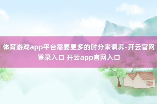 体育游戏app平台需要更多的时分来调养-开云官网登录入口 开云app官网入口