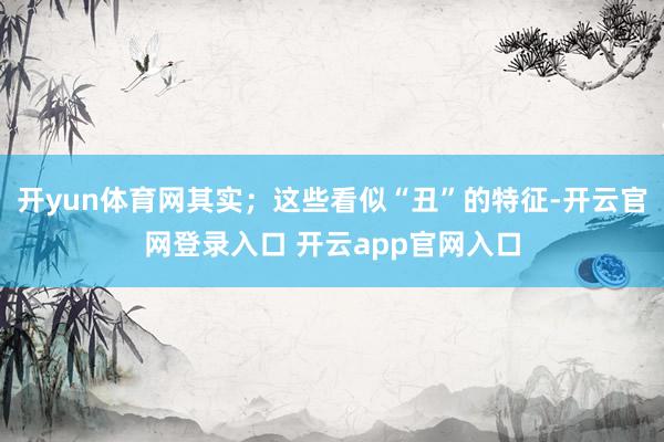 开yun体育网其实；这些看似“丑”的特征-开云官网登录入口 开云app官网入口