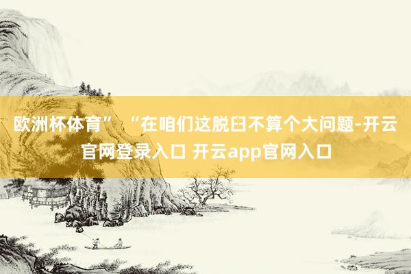 欧洲杯体育”  “在咱们这脱臼不算个大问题-开云官网登录入口 开云app官网入口
