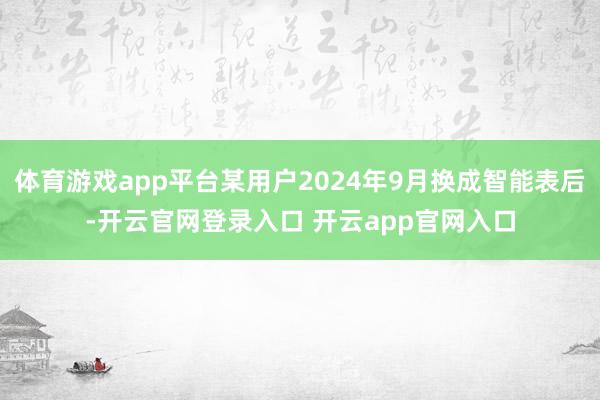 体育游戏app平台某用户2024年9月换成智能表后-开云官网登录入口 开云app官网入口