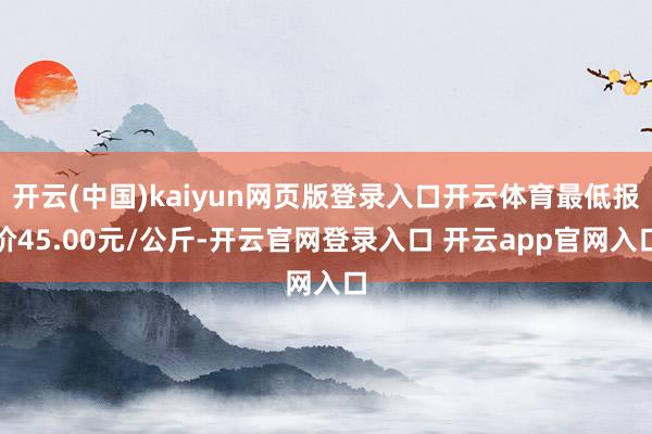 开云(中国)kaiyun网页版登录入口开云体育最低报价45.00元/公斤-开云官网登录入口 开云app官网入口