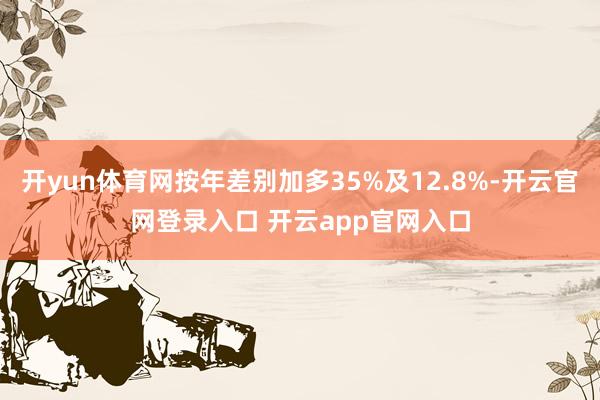 开yun体育网按年差别加多35%及12.8%-开云官网登录入口 开云app官网入口