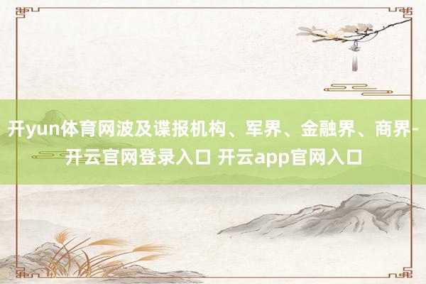 开yun体育网波及谍报机构、军界、金融界、商界-开云官网登录入口 开云app官网入口