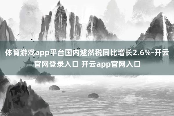 体育游戏app平台国内遽然税同比增长2.6%-开云官网登录入口 开云app官网入口