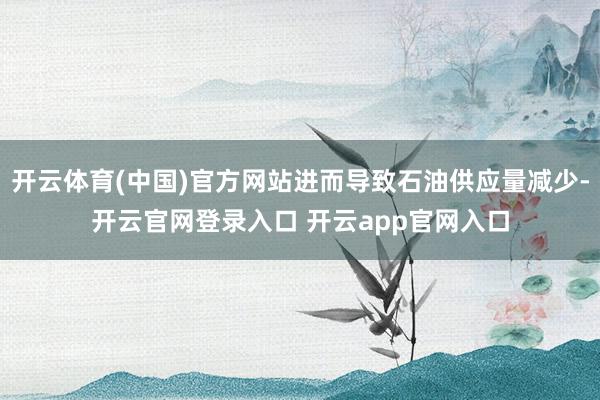 开云体育(中国)官方网站进而导致石油供应量减少-开云官网登录入口 开云app官网入口