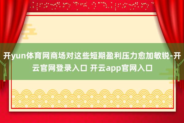开yun体育网商场对这些短期盈利压力愈加敏锐-开云官网登录入口 开云app官网入口