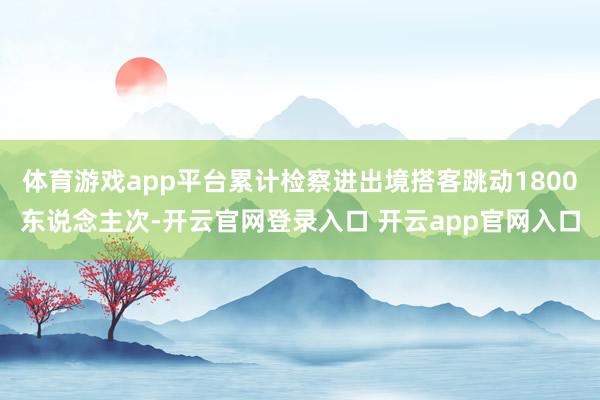 体育游戏app平台累计检察进出境搭客跳动1800东说念主次-开云官网登录入口 开云app官网入口