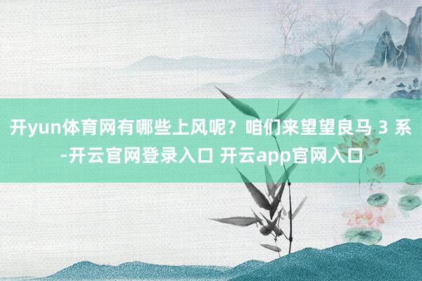 开yun体育网有哪些上风呢？咱们来望望良马 3 系-开云官网登录入口 开云app官网入口