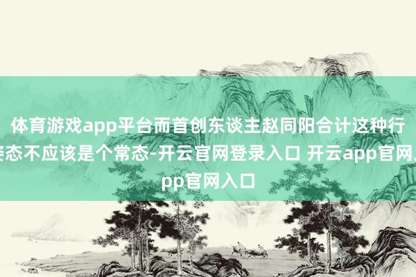 体育游戏app平台而首创东谈主赵同阳合计这种行走姿态不应该是个常态-开云官网登录入口 开云app官网入口