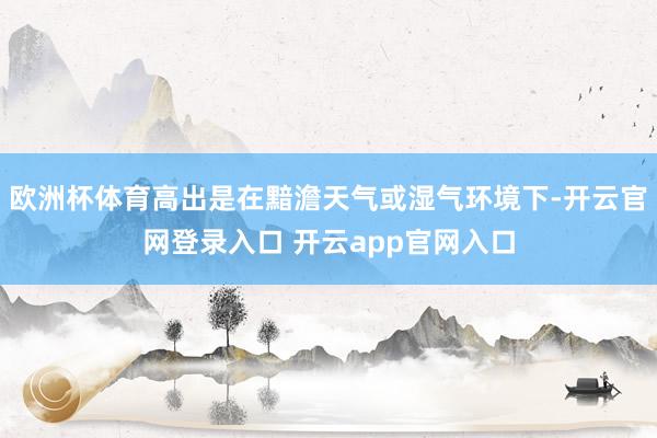 欧洲杯体育高出是在黯澹天气或湿气环境下-开云官网登录入口 开云app官网入口