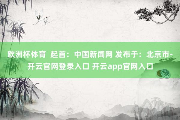 欧洲杯体育  起首：中国新闻网 发布于：北京市-开云官网登录入口 开云app官网入口