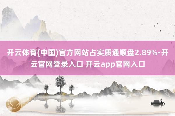 开云体育(中国)官方网站占实质通顺盘2.89%-开云官网登录入口 开云app官网入口