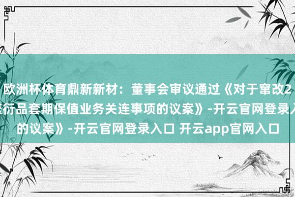 欧洲杯体育鼎新新材：董事会审议通过《对于窜改2025年度开缓期货和繁衍品套期保值业务关连事项的议案》-开云官网登录入口 开云app官网入口