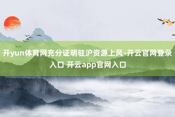 开yun体育网充分证明驻沪资源上风-开云官网登录入口 开云app官网入口
