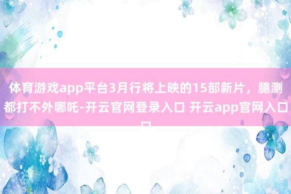 体育游戏app平台3月行将上映的15部新片，臆测都打不外哪吒-开云官网登录入口 开云app官网入口