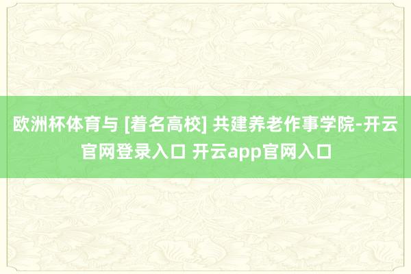 欧洲杯体育与 [着名高校] 共建养老作事学院-开云官网登录入口 开云app官网入口