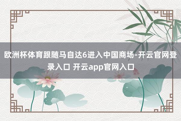欧洲杯体育跟随马自达6进入中国商场-开云官网登录入口 开云app官网入口