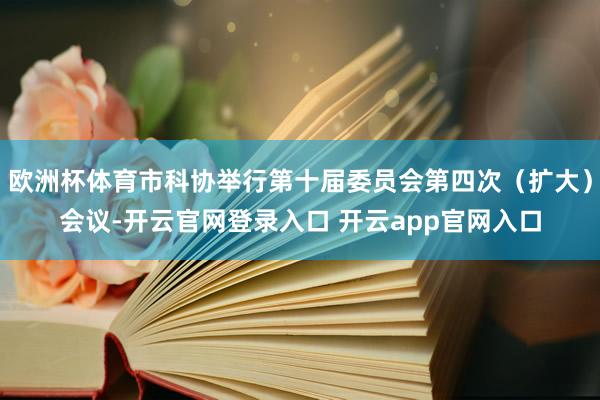 欧洲杯体育市科协举行第十届委员会第四次（扩大）会议-开云官网登录入口 开云app官网入口
